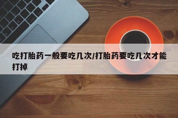 米非米索在线购微信吃打胎药一般要吃几次/打胎药要吃几次才能打掉