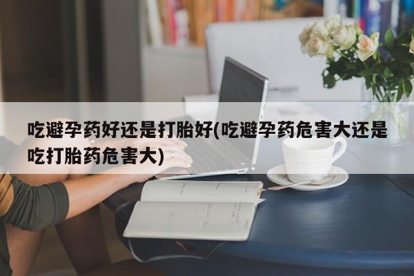米非米索在线购微信吃避孕药好还是打胎好(吃避孕药危害大还是吃打胎药危害大)