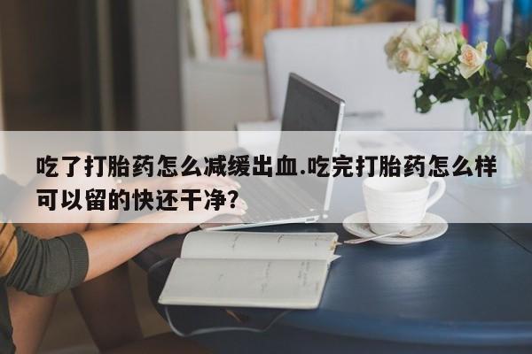 米非米索在线购微信吃了打胎药怎么减缓出血.吃完打胎药怎么样可以留的快还干净？