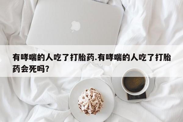 米非米索在线购微信有哮喘的人吃了打胎药.有哮喘的人吃了打胎药会死吗?