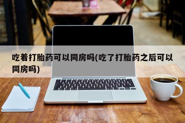 米非米索在线购微信吃着打胎药可以同房吗(吃了打胎药之后可以同房吗)