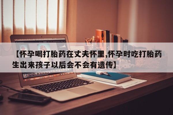 米非米索在线购微信【怀孕喝打胎药在丈夫怀里,怀孕时吃打胎药生出来孩子以后会不会有遗传】