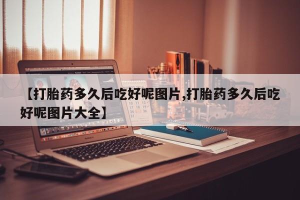 米非米索在线购微信【打胎药多久后吃好呢图片,打胎药多久后吃好呢图片大全】