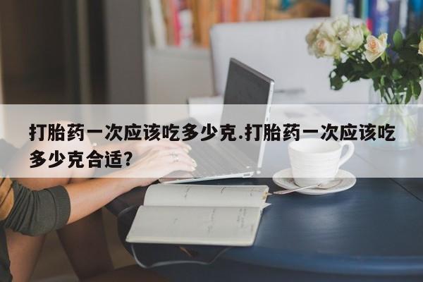 米非米索在线购微信打胎药一次应该吃多少克.打胎药一次应该吃多少克合适?