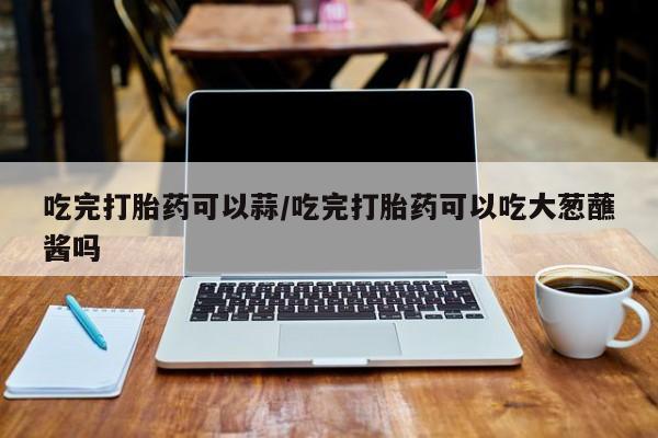 米非米索在线购微信吃完打胎药可以蒜/吃完打胎药可以吃大葱蘸酱吗