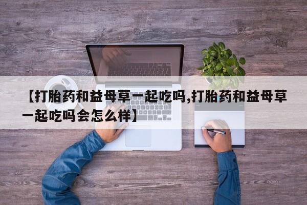 米非米索在线购微信【打胎药和益母草一起吃吗,打胎药和益母草一起吃吗会怎么样】