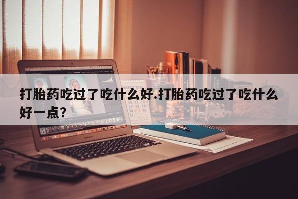 米非米索在线购微信打胎药吃过了吃什么好.打胎药吃过了吃什么好一点?