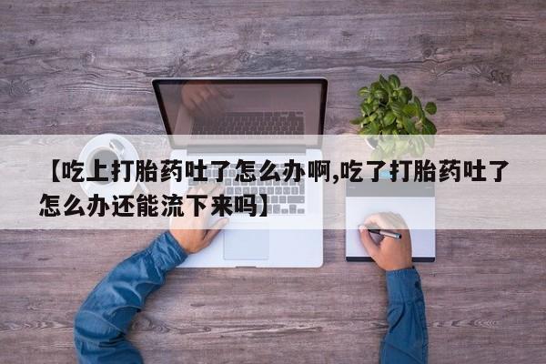 米非米索在线购微信【吃上打胎药吐了怎么办啊,吃了打胎药吐了怎么办还能流下来吗】