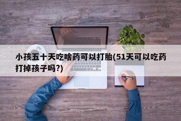 米非米索在线购微信小孩五十天吃啥药可以打胎(51天可以吃药打掉孩子吗?)