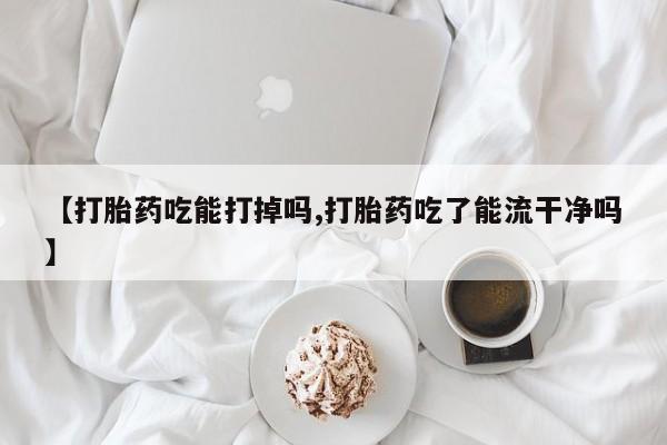 米非米索在线购微信【打胎药吃能打掉吗,打胎药吃了能流干净吗】