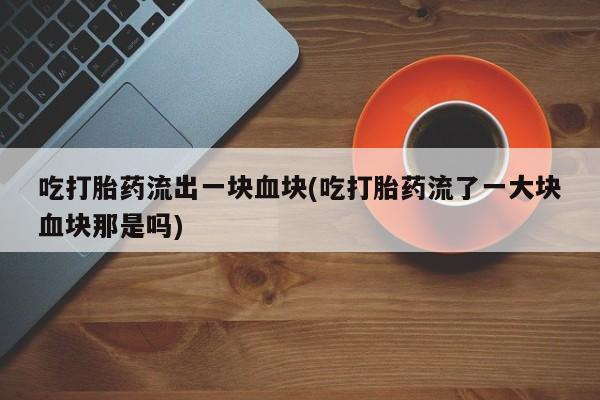 米非米索在线购微信吃打胎药流出一块血块(吃打胎药流了一大块血块那是吗)