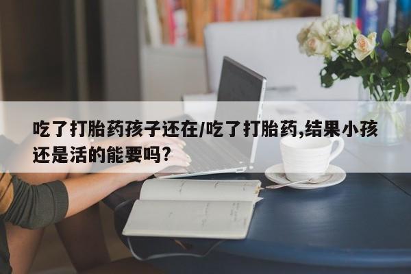 米非米索在线购微信吃了打胎药孩子还在/吃了打胎药,结果小孩还是活的能要吗?