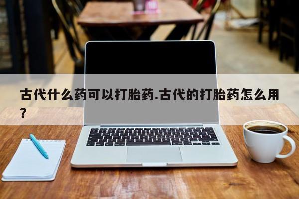 米非米索在线购微信古代什么药可以打胎药.古代的打胎药怎么用?