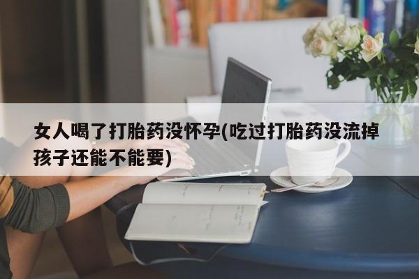 米非米索在线购微信女人喝了打胎药没怀孕(吃过打胎药没流掉 孩子还能不能要)