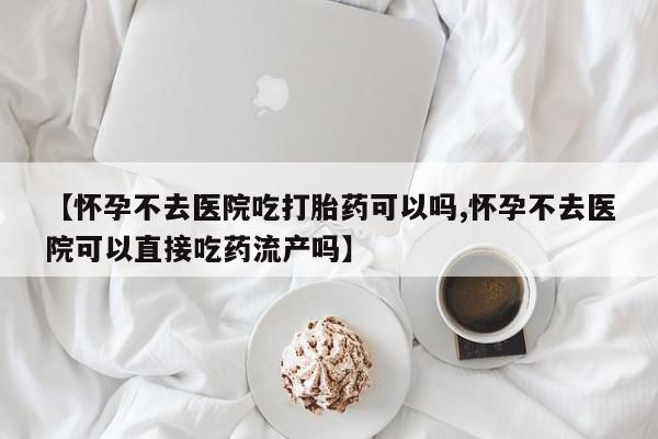 米非米索在线购微信【怀孕不去医院吃打胎药可以吗,怀孕不去医院可以直接吃药流产吗】