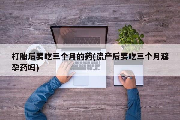 米非米索在线购微信打胎后要吃三个月的药(流产后要吃三个月避孕药吗)