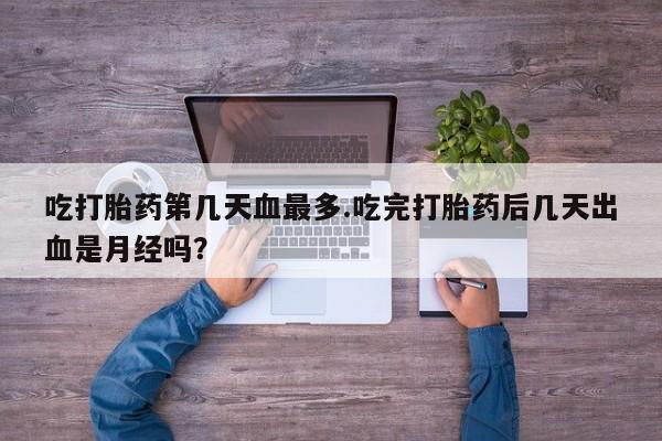 米非米索在线购微信吃打胎药第几天血最多.吃完打胎药后几天出血是月经吗？