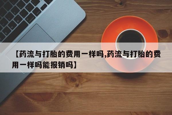 米非米索在线购微信【药流与打胎的费用一样吗,药流与打胎的费用一样吗能报销吗】