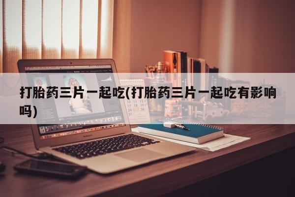 米非米索在线购微信打胎药三片一起吃(打胎药三片一起吃有影响吗)