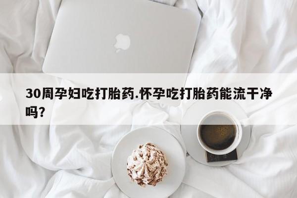 米非米索在线购微信30周孕妇吃打胎药.怀孕吃打胎药能流干净吗？