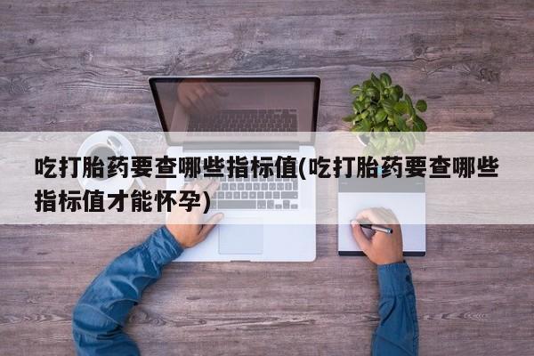 米非米索在线购微信吃打胎药要查哪些指标值(吃打胎药要查哪些指标值才能怀孕)