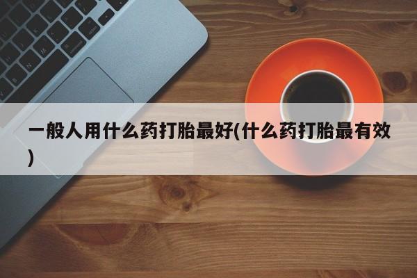 米非米索在线购微信一般人用什么药打胎最好(什么药打胎最有效)