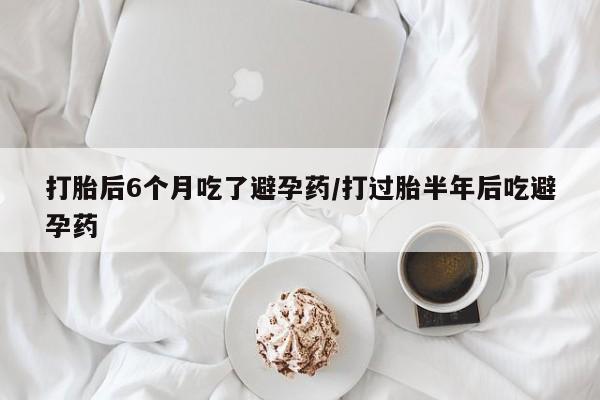 米非米索在线购微信打胎后6个月吃了避孕药/打过胎半年后吃避孕药