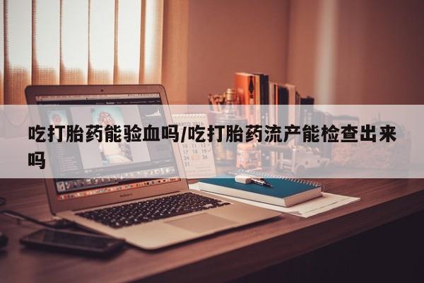 米非米索在线购微信吃打胎药能验血吗/吃打胎药流产能检查出来吗